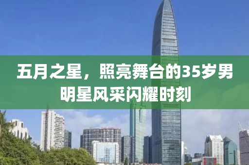 五月之星，照亮舞台的35岁男明星风采闪耀时刻