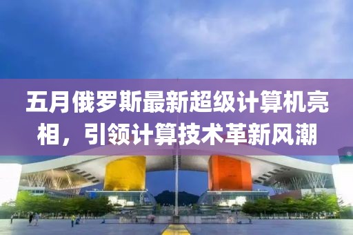 五月俄罗斯最新超级计算机亮相，引领计算技术革新风潮