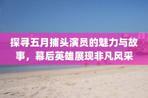 探寻五月捕头演员的魅力与故事，幕后英雄展现非凡风采