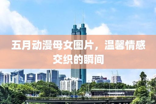 五月动漫母女图片，温馨情感交织的瞬间