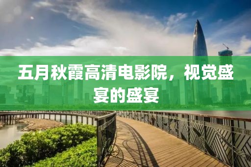 五月秋霞高清电影院，视觉盛宴的盛宴