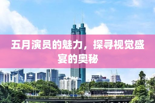 五月演员的魅力，探寻视觉盛宴的奥秘