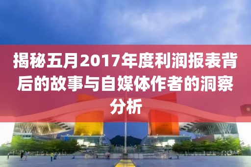 揭秘五月2017年度利润报表背后的故事与自媒体作者的洞察分析