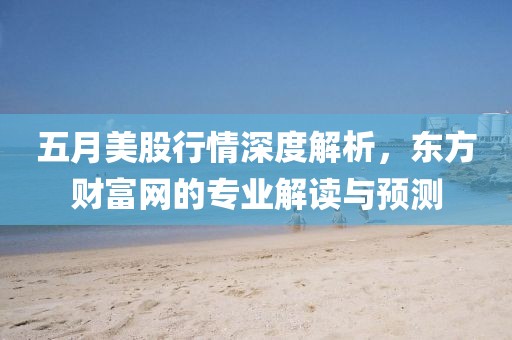 五月美股行情深度解析，东方财富网的专业解读与预测