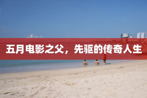 五月电影之父，先驱的传奇人生
