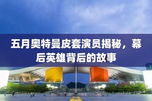 五月奥特曼皮套演员揭秘，幕后英雄背后的故事