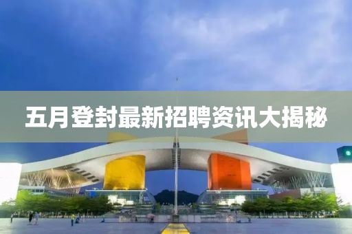 五月登封最新招聘资讯大揭秘