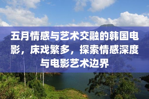 五月情感与艺术交融的韩国电影，床戏繁多，探索情感深度与电影艺术边界
