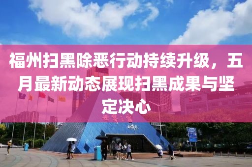 福州扫黑除恶行动持续升级，五月最新动态展现扫黑成果与坚定决心