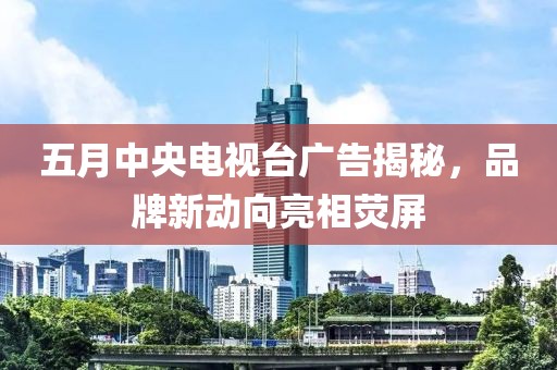 五月中央电视台广告揭秘，品牌新动向亮相荧屏
