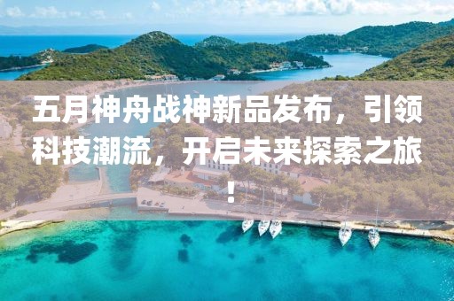 五月神舟战神新品发布，引领科技潮流，开启未来探索之旅！