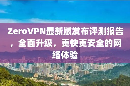 ZeroVPN最新版发布评测报告，全面升级，更快更安全的网络体验