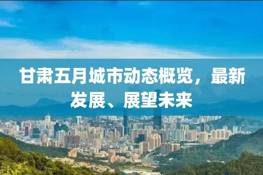 甘肃五月城市动态概览，最新发展、展望未来