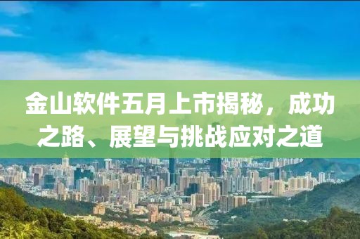 金山软件五月上市揭秘，成功之路、展望与挑战应对之道