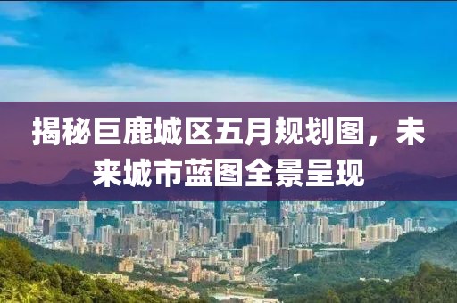 揭秘巨鹿城区五月规划图，未来城市蓝图全景呈现