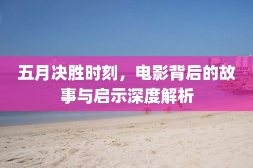 五月决胜时刻，电影背后的故事与启示深度解析