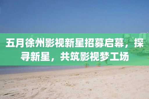 五月徐州影视新星招募启幕，探寻新星，共筑影视梦工场