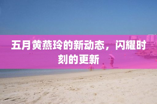 五月黄燕玲的新动态，闪耀时刻的更新