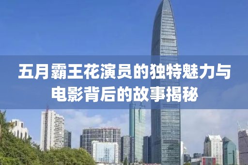 五月霸王花演员的独特魅力与电影背后的故事揭秘