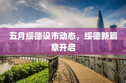 五月绥德设市动态，绥德新篇章开启