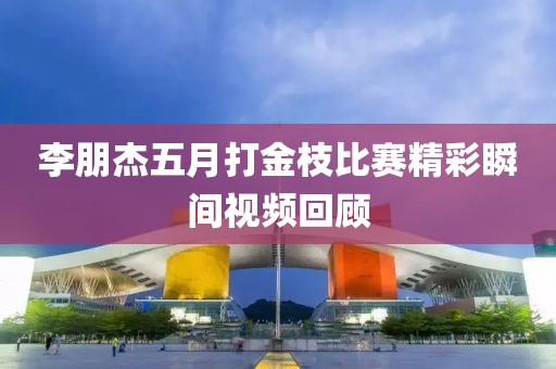 李朋杰五月打金枝比赛精彩瞬间视频回顾