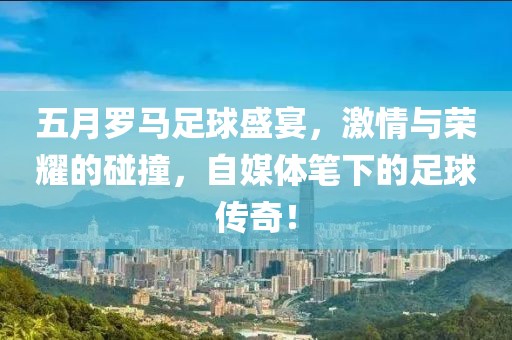 五月罗马足球盛宴，激情与荣耀的碰撞，自媒体笔下的足球传奇！