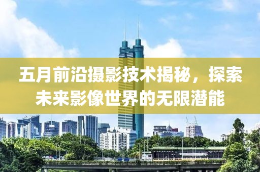 五月前沿摄影技术揭秘，探索未来影像世界的无限潜能