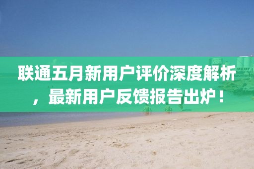 联通五月新用户评价深度解析，最新用户反馈报告出炉！
