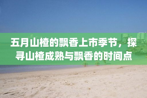 五月山楂的飘香上市季节，探寻山楂成熟与飘香的时间点