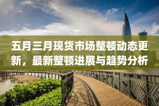 五月三月现货市场整顿动态更新，最新整顿进展与趋势分析