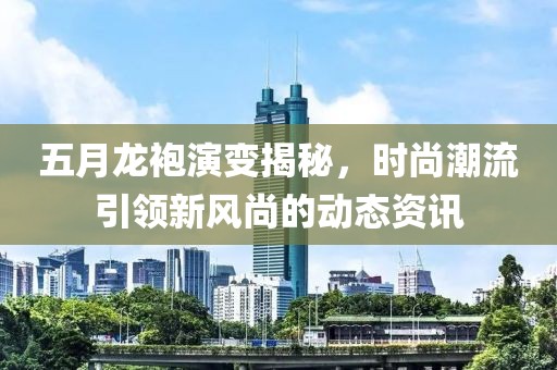 五月龙袍演变揭秘，时尚潮流引领新风尚的动态资讯