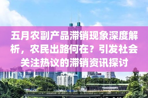 五月农副产品滞销现象深度解析，农民出路何在？引发社会关注热议的滞销资讯探讨