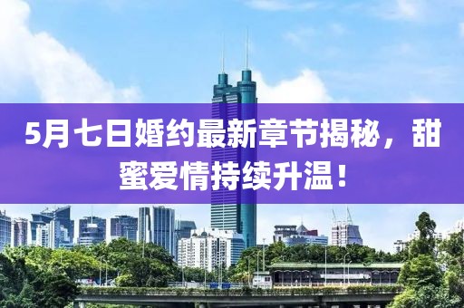 5月七日婚约最新章节揭秘，甜蜜爱情持续升温！