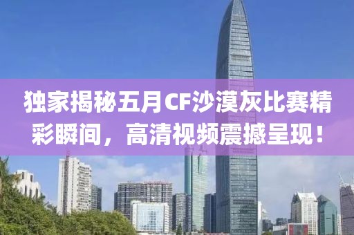 独家揭秘五月CF沙漠灰比赛精彩瞬间，高清视频震撼呈现！