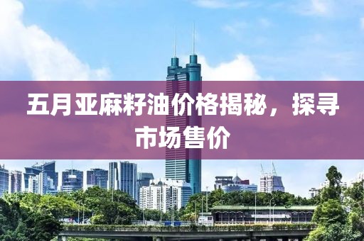 五月亚麻籽油价格揭秘，探寻市场售价