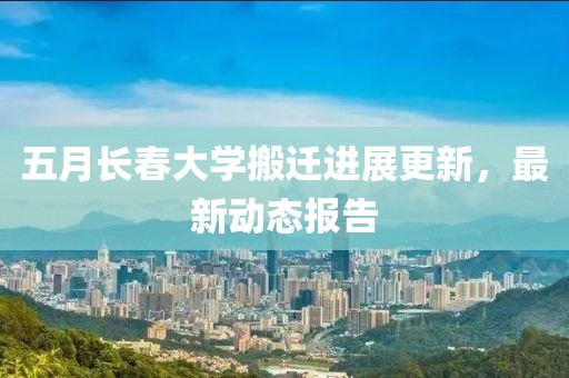 五月长春大学搬迁进展更新，最新动态报告
