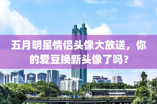 五月明星情侣头像大放送，你的爱豆换新头像了吗？
