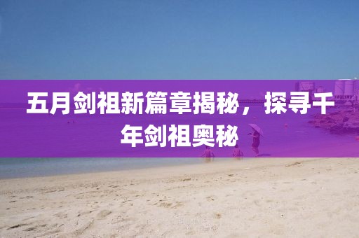 五月剑祖新篇章揭秘，探寻千年剑祖奥秘