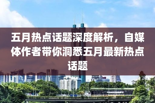 五月热点话题深度解析，自媒体作者带你洞悉五月最新热点话题