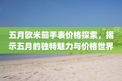 五月欧米茄手表价格探索，揭示五月的独特魅力与价格世界