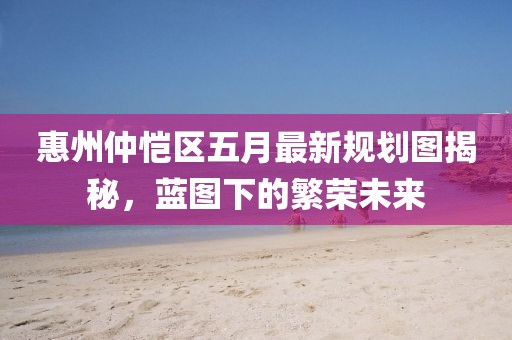 惠州仲恺区五月最新规划图揭秘，蓝图下的繁荣未来