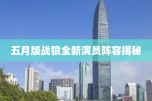 五月版战狼全新演员阵容揭秘
