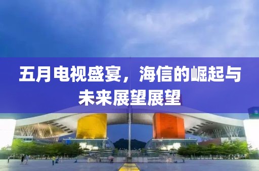 五月电视盛宴，海信的崛起与未来展望展望