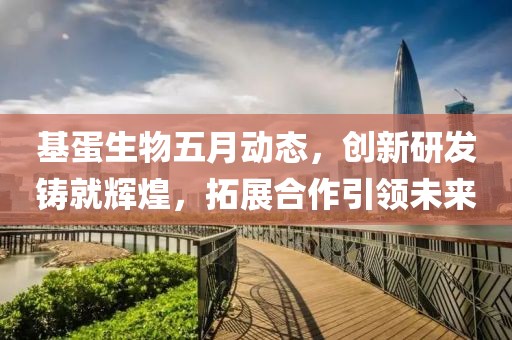 基蛋生物五月动态，创新研发铸就辉煌，拓展合作引领未来