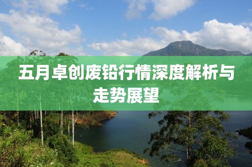 五月卓创废铅行情深度解析与走势展望
