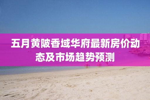五月黄陂香域华府最新房价动态及市场趋势预测