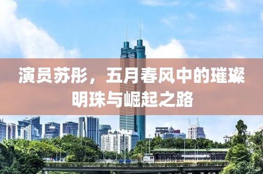 演员苏彤，五月春风中的璀璨明珠与崛起之路