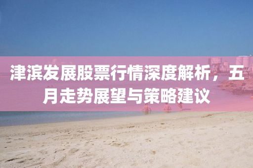 津滨发展股票行情深度解析，五月走势展望与策略建议