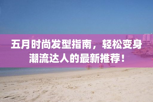 五月时尚发型指南，轻松变身潮流达人的最新推荐！