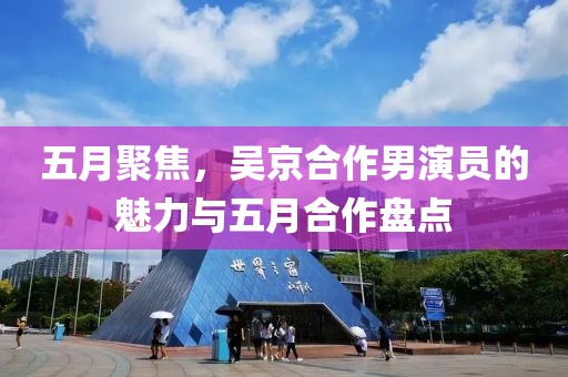 五月聚焦，吴京合作男演员的魅力与五月合作盘点